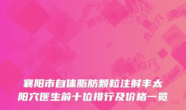 襄阳市自体脂肪颗粒注射丰太阳穴医生前十位排行及价格一览