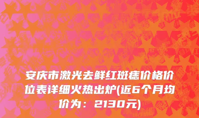 安庆市激光去鲜红斑痣价格价位表详细火热出炉(近6个月均价为：2130元)