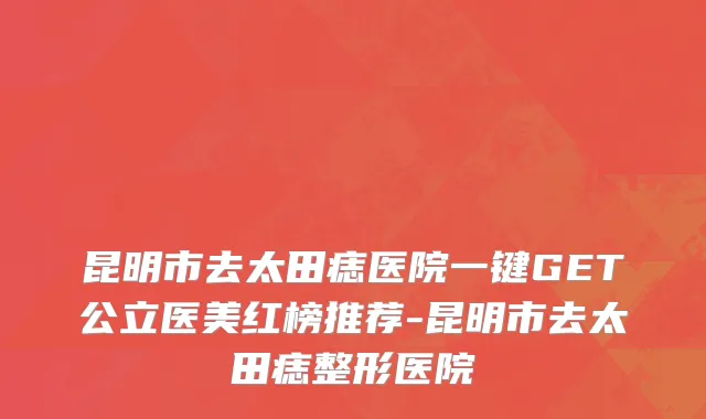 昆明市去太田痣医院一键GET公立医美红榜推荐-昆明市去太田痣整形医院