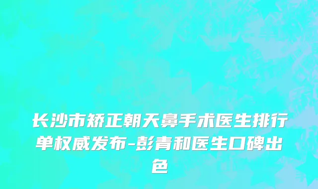 长沙市矫正朝天鼻手术医生排行单权威发布-彭青和医生口碑出色