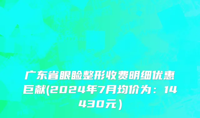 广东省眼睑整形收费明细优惠巨献(2024年7月均价为：14430元）