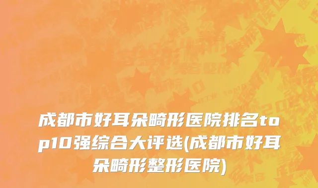 成都市好耳朵畸形医院排名top10强综合大评选(成都市好耳朵畸形整形医院)