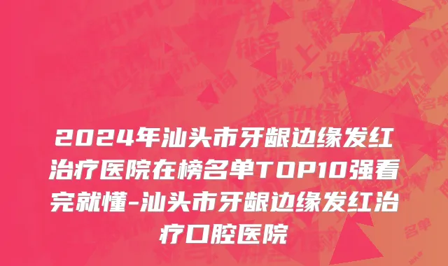 2024年汕头市牙龈边缘发红治疗医院在榜名单TOP10强看完就懂-汕头市牙龈边缘发红治疗口腔医院