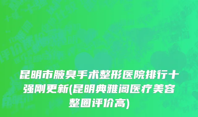 昆明市腋臭手术整形医院排行十强刚更新(昆明典雅阁医疗美容整圈评价高)