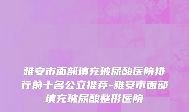 雅安市面部填充玻尿酸医院排行前十名公立推荐-雅安市面部填充玻尿酸整形医院