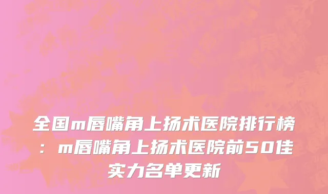 全国m唇嘴角上扬术医院排行榜：m唇嘴角上扬术医院前50佳实力名单更新
