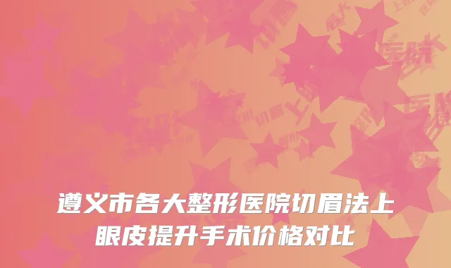 遵义市各大整形医院切眉法上眼皮提升手术价格对比