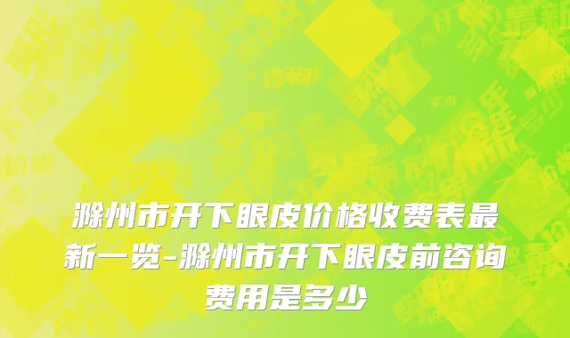 滁州市开下眼皮价格收费表最新一览-滁州市开下眼皮前咨询费用是多少