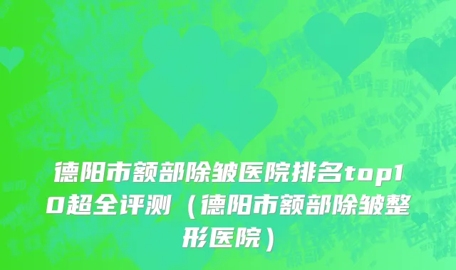 德阳市额部除皱医院排名top10超全评测（德阳市额部除皱整形医院）