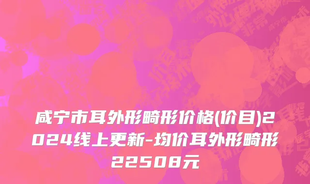 咸宁市耳外形畸形价格(价目)2024线上更新-均价耳外形畸形22508元
