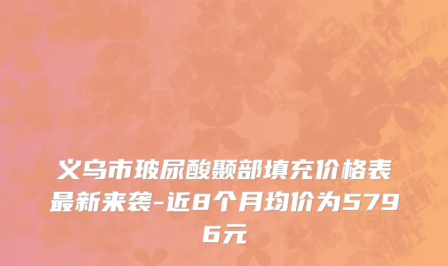 义乌市玻尿酸颞部填充价格表最新来袭-近8个月均价为5796元