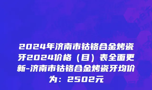 2024年济南市钴铬合金烤瓷牙2024价格（目）表全面更新-济南市钴铬合金烤瓷牙均价为：2502元