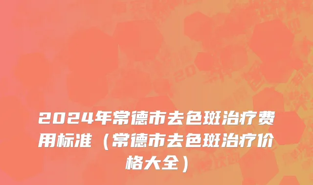 2024年常德市去色斑治疗费用标准（常德市去色斑治疗价格大全）