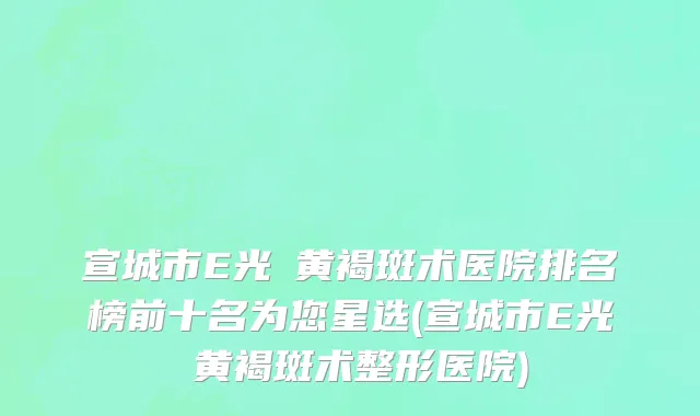 宣城市E光袪黄褐斑术医院排名榜前十名为您星选(宣城市E光袪黄褐斑术整形医院)