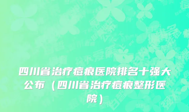 四川省治疗痘痕医院排名十强大公布（四川省治疗痘痕整形医院）
