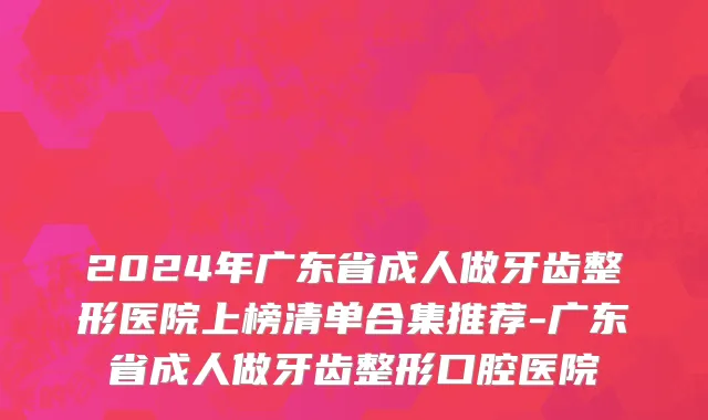 2024年广东省成人做牙齿整形医院上榜清单合集推荐-广东省成人做牙齿整形口腔医院