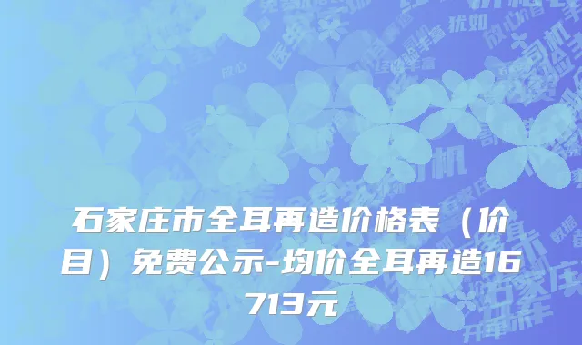 石家庄市全耳再造价格表（价目）免费公示-均价全耳再造16713元