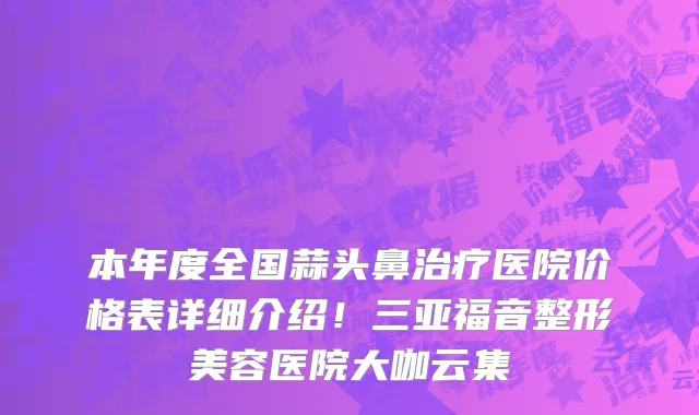 本年度全国蒜头鼻治疗医院价格表详细介绍!三亚福音整形美容医院大咖云集