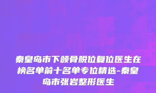 秦皇岛市下颌骨脱位复位医生在榜名单前十名单专位精选-秦皇岛市张岩整形医生