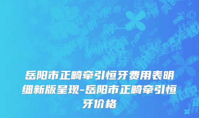岳阳市正畸牵引恒牙费用表明细新版呈现-岳阳市正畸牵引恒牙价格