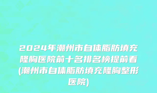 2024年潮州市自体脂肪填充隆胸医院前十名排名榜提前看(潮州市自体脂肪填充隆胸整形医院)