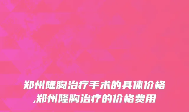 郑州隆胸治疗手术的具体价格,郑州隆胸治疗的价格费用