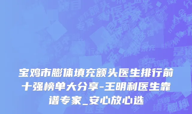 宝鸡市膨体填充额头医生排行前十强榜单大分享-王明利医生靠谱专家_安心放心选
