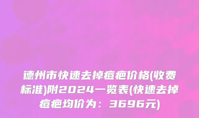 德州市快速去掉痘疤价格(收费标准)附2024一览表(快速去掉痘疤均价为：3696元)