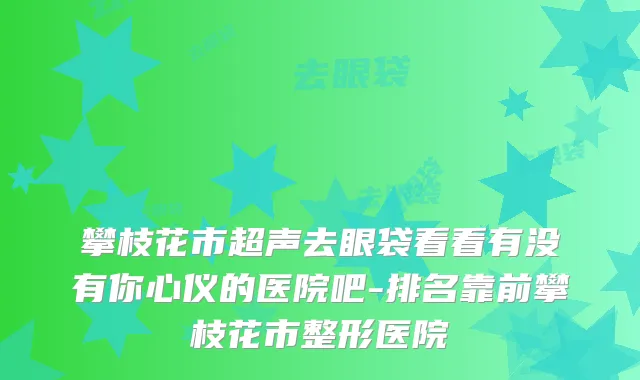 攀枝花市超声去眼袋看看有没有你心仪的医院吧-排名靠前攀枝花市整形医院