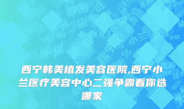 西宁韩美植发美容医院,西宁小兰医疗美容中心二强争霸看你选哪家
