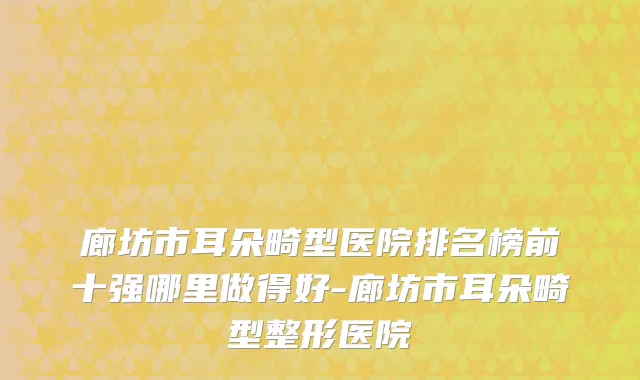 廊坊市耳朵畸型医院排名榜前十强哪里做得好-廊坊市耳朵畸型整形医院