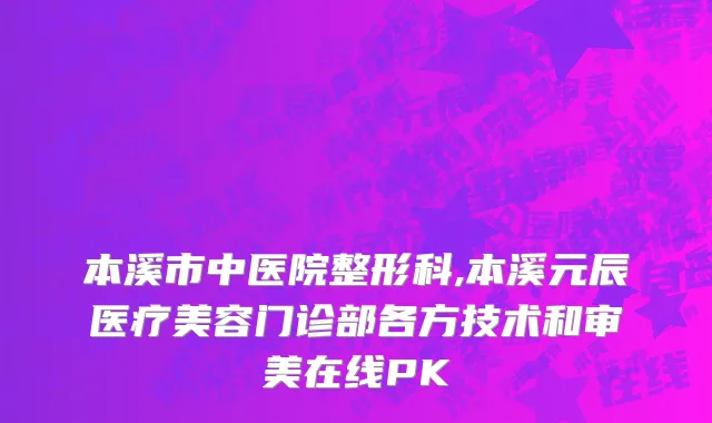 本溪市中医院整形科,本溪元辰医疗美容门诊部各方技术和审美在线PK