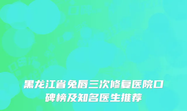 黑龙江省兔唇三次修复医院口碑榜及知名医生推荐