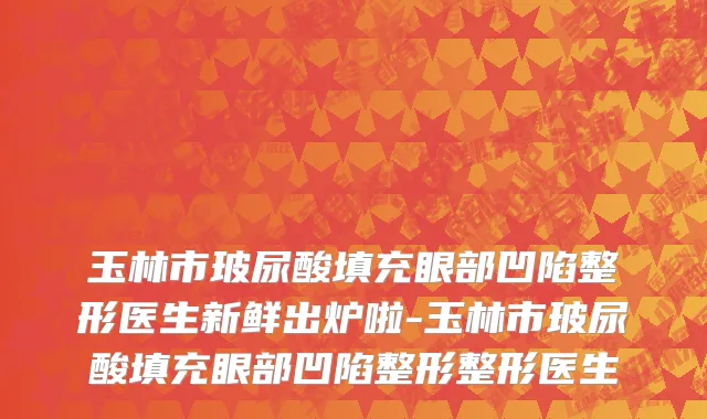 玉林市玻尿酸填充眼部凹陷整形医生新鲜出炉啦-玉林市玻尿酸填充眼部凹陷整形整形医生