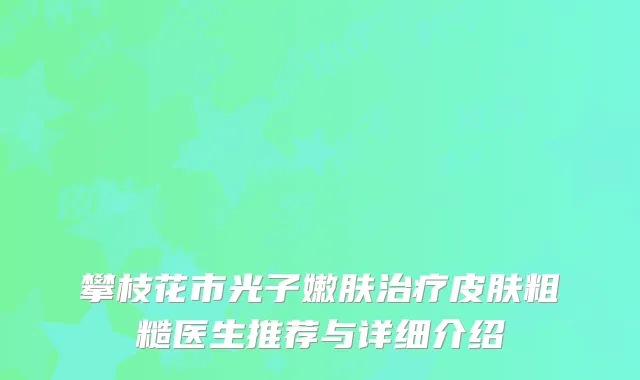 攀枝花市光子嫩肤治疗皮肤粗糙医生推荐与详细介绍
