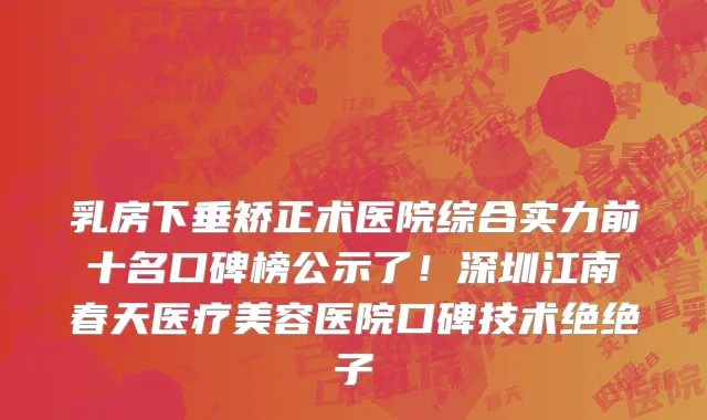 乳房下垂矫正术医院综合实力前十名口碑榜公示了!深圳江南春天医疗美容医院口碑技术绝绝子