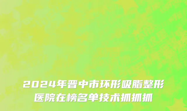 2024年晋中市环形吸脂整形医院在榜名单技术抓抓抓