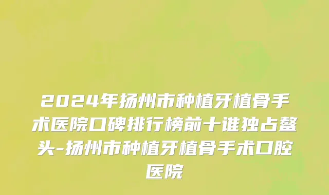 2024年扬州市种植牙植骨手术医院口碑排行榜前十谁独占鳌头-扬州市种植牙植骨手术口腔医院