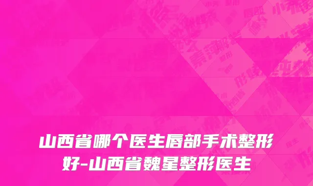 山西省哪个医生唇部手术整形好-山西省魏星整形医生