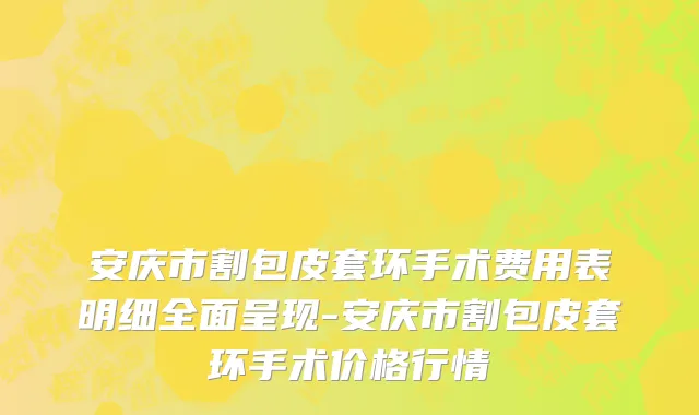 安庆市割包皮套环手术费用表明细全面呈现-安庆市割包皮套环手术价格行情