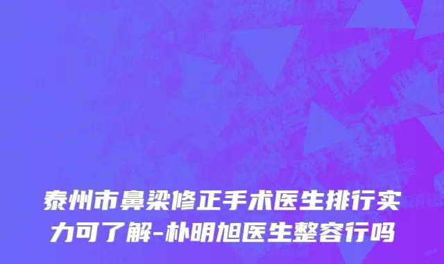 泰州市鼻梁修正手术医生排行实力可了解-朴明旭医生整容行吗
