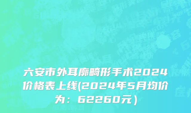 六安市外耳廓畸形手术2024价格表上线(2024年5月均价为：62260元）