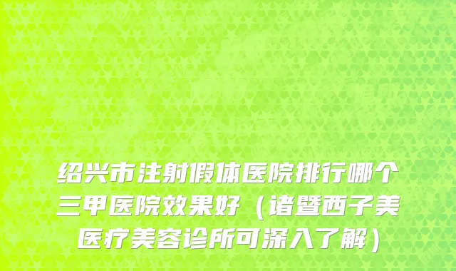 绍兴市注射假体医院排行哪个三甲医院效果好（诸暨西子美医疗美容诊所可深入了解）