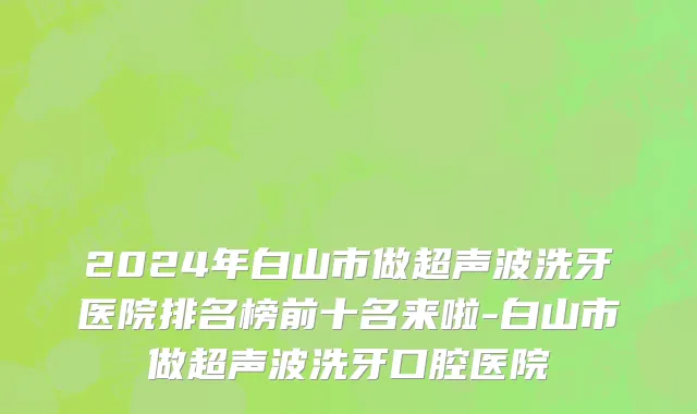 2024年白山市做超声波洗牙医院排名榜前十名来啦-白山市做超声波洗牙口腔医院
