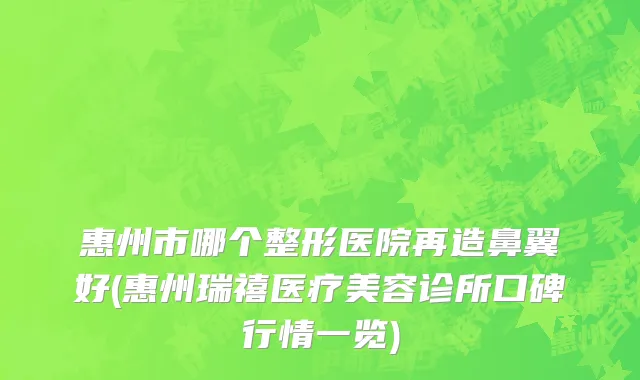 惠州市哪个整形医院再造鼻翼好(惠州瑞禧医疗美容诊所口碑行情一览)