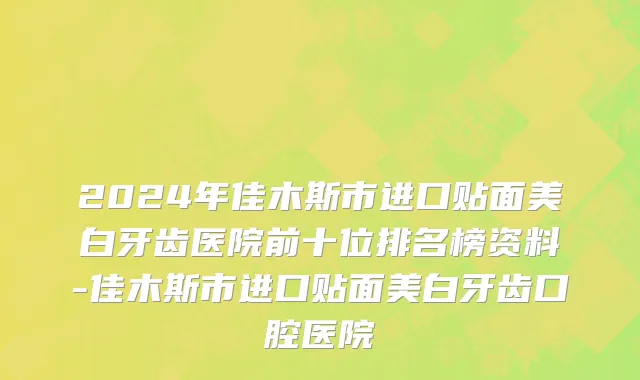 2024年佳木斯市进口贴面美白牙齿医院前十位排名榜资料-佳木斯市进口贴面美白牙齿口腔医院