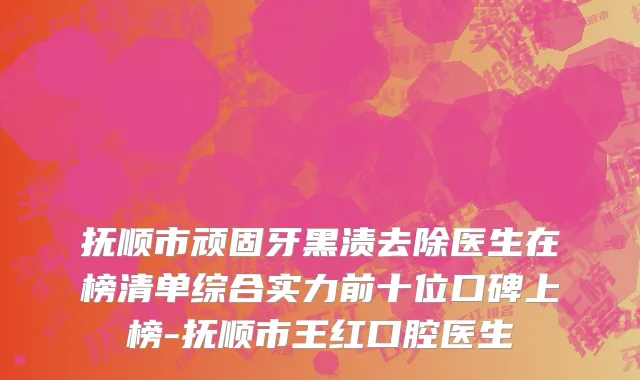 抚顺市顽固牙黑渍去除医生在榜清单综合实力前十位口碑上榜-抚顺市王红口腔医生