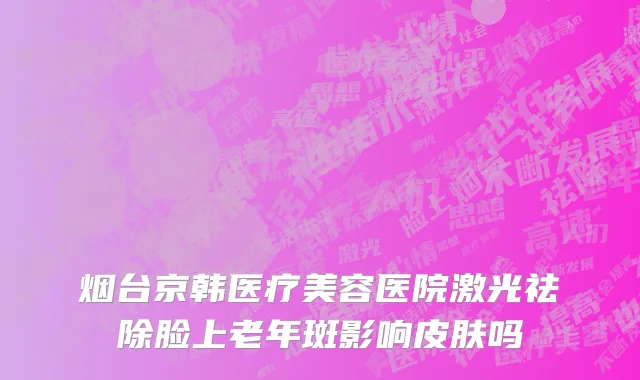 烟台京韩医疗美容医院激光祛除脸上老年斑影响皮肤吗