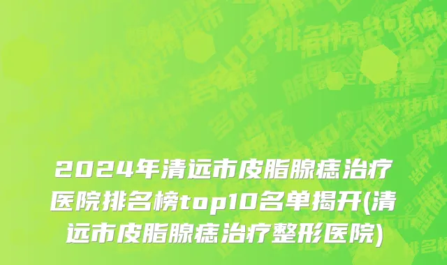 2024年清远市皮脂腺痣治疗医院排名榜top10名单揭开(清远市皮脂腺痣治疗整形医院)