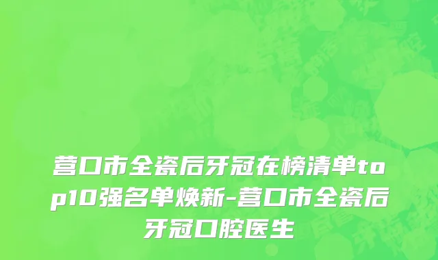 营口市全瓷后牙冠在榜清单top10强名单焕新-营口市全瓷后牙冠口腔医生